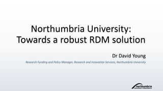Northumbria University:
Towards a robust RDM solution
Dr David Young
Research Funding and Policy Manager, Research and Innovation Services, Northumbria University
 