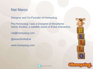 Nat Marco Designer and Co-Founder of Honeyslug. Pre-Honeyslug I was a Designer at Morpheme Game Studios, a satellite studio of Eidos Interactive. [email_address] @whenDoWeEat www.honeyslug.com @whenDoWeEat 