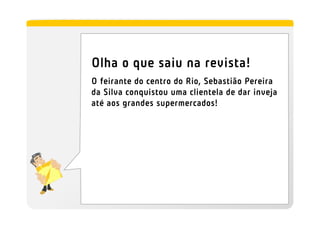 Olha o que saiu na revista!
O feirante do centro do Rio, Sebastião Pereira
da Silva conquistou uma clientela de dar inveja
até aos grandes supermercados!
 