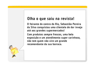 Olha o que saiu na revista!
O feirante do centro do Rio, Sebastião Pereira
da Silva conquistou uma clientela de dar inveja
até aos grandes supermercados!
Com produtos sempre frescos, uma bela
exposição e um atendimento super carinhoso,
não tem quem não vire um grande
recomendante da sua barraca.
 