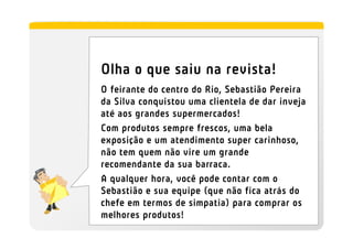 Olha o que saiu na revista!
O feirante do centro do Rio, Sebastião Pereira
da Silva conquistou uma clientela de dar inveja
até aos grandes supermercados!
Com produtos sempre frescos, uma bela
exposição e um atendimento super carinhoso,
não tem quem não vire um grande
recomendante da sua barraca.
A qualquer hora, você pode contar com o
Sebastião e sua equipe (que não fica atrás do
chefe em termos de simpatia) para comprar os
melhores produtos!
 