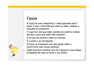 Causa
A Causa de uma Companhia é “onde queremos estar”
daqui 3 anos, construída por todas as mãos, cabeças e
corações da companhia
É o que faz com que todos acordem de manhã e saibam
por que e para que estão indo trabalhar
É ela que dá sentido a todos os esforços
É o sonho a ser perseguido
A Causa na Companhia tem que ajudar todos a
construírem suas causas pessoais
Todos precisam acreditar que ela é possível e que chegar
lá depende de cada um fazer o seu melhor
 