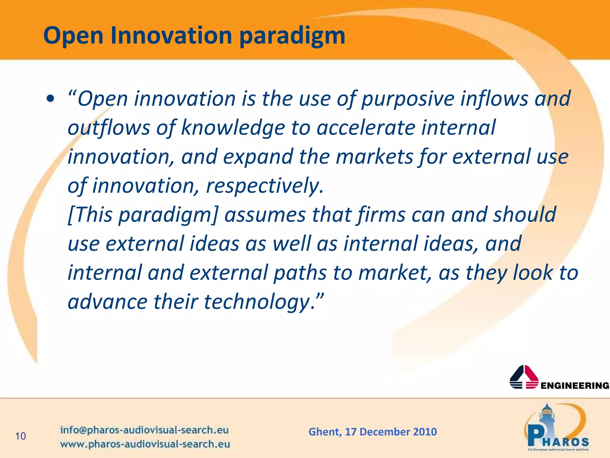 Open Innovation paradigm “ Open innovation is the use of purposive inflows and outflows of knowledge to accelerate internal innovation, and expand the markets for external use of innovation, respectively.  [This paradigm] assumes that firms can and should use external ideas as well as internal ideas, and internal and external paths to market, as they look to advance their technology .” 