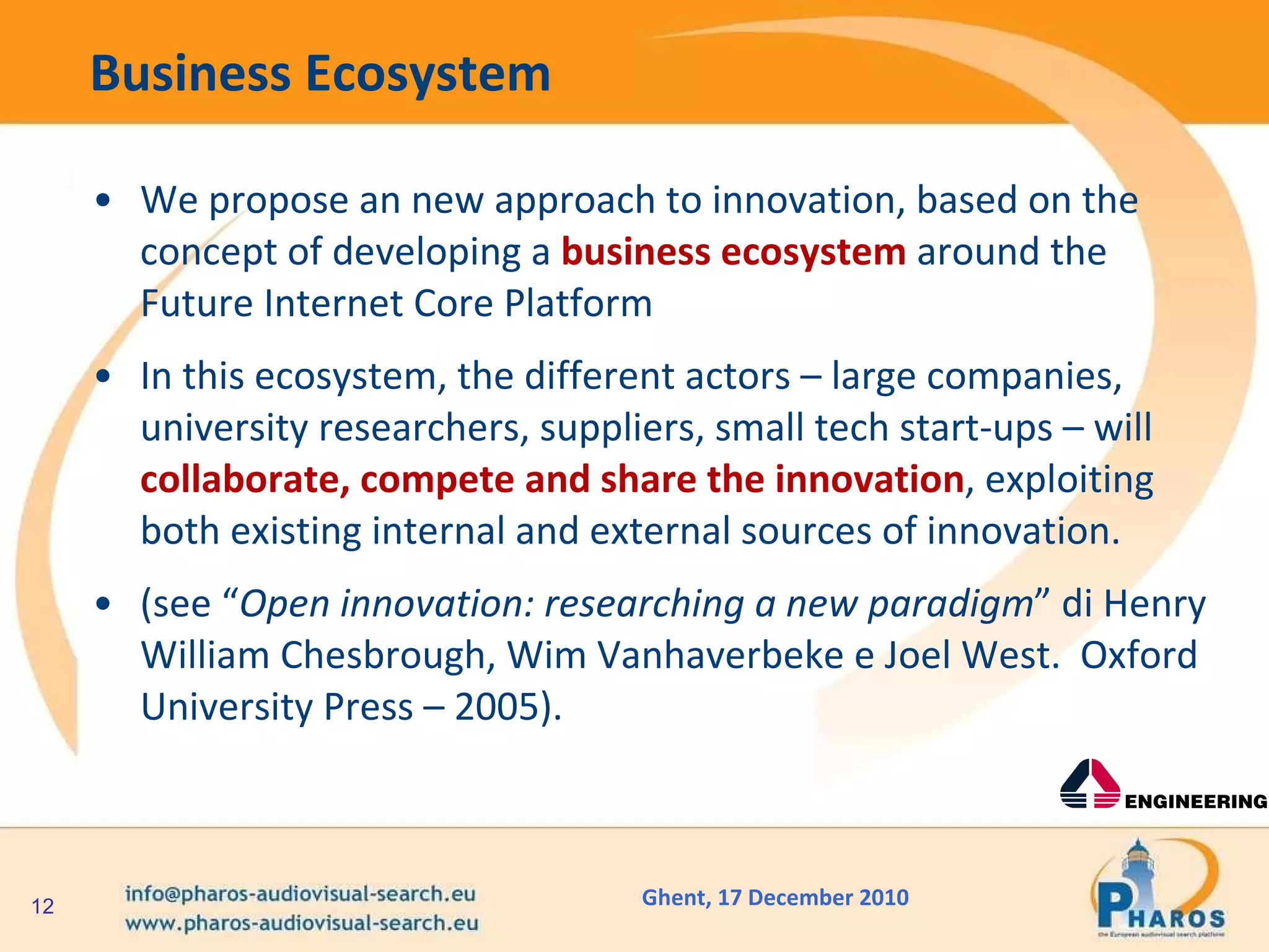 Business Ecosystem We propose an new approach to innovation, based on the concept of developing a  business   ecosystem  around the Future Internet Core Platform In this ecosystem, the different actors – large companies, university researchers, suppliers, small tech start-ups – will  collaborate, compete and share the innovation , exploiting both existing internal and external sources of innovation. (see “ Open innovation: researching a new paradigm ” di Henry William Chesbrough, Wim Vanhaverbeke e Joel West.  Oxford University Press – 2005). 