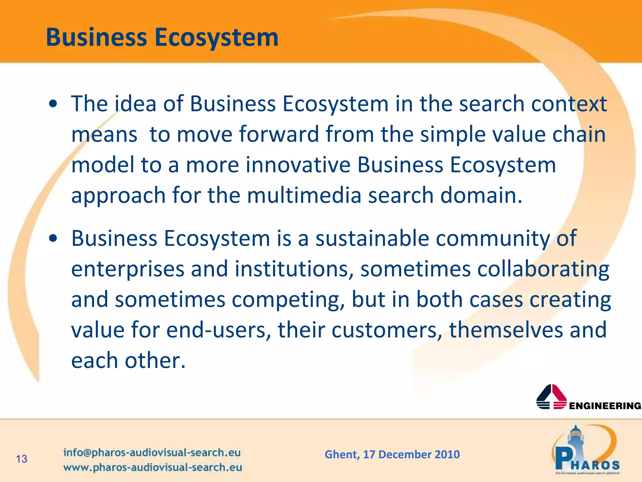 Business Ecosystem The idea of Business Ecosystem in the search context means  to move forward from the simple value chain model to a more innovative Business Ecosystem approach for the multimedia search domain. Business Ecosystem is a sustainable community of enterprises and institutions, sometimes collaborating and sometimes competing, but in both cases creating value for end-users, their customers, themselves and each other.  