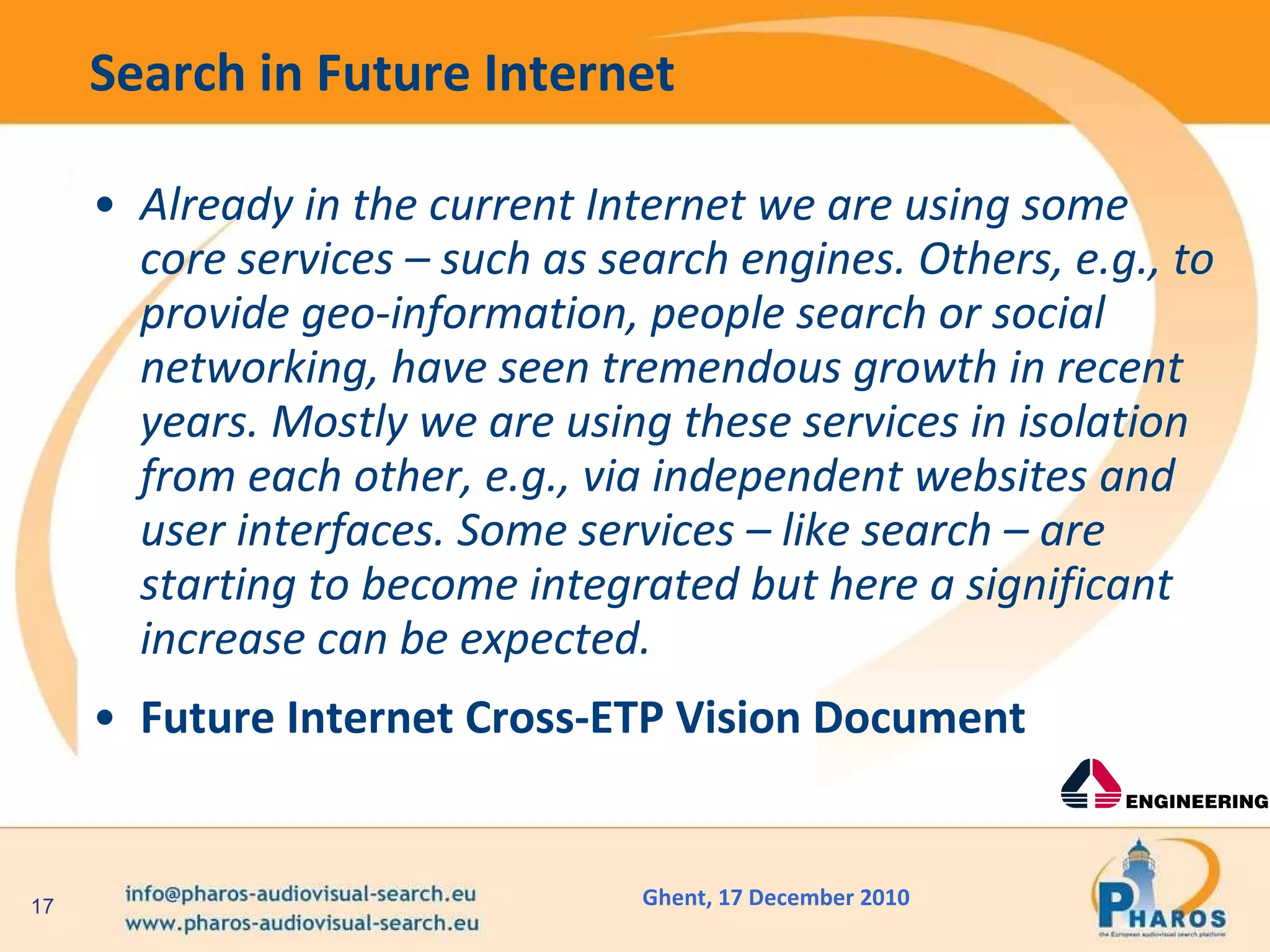 Search in Future Internet  Already in the current Internet we are using some core services – such as search engines. Others, e.g., to provide geo-information, people search or social networking, have seen tremendous growth in recent years. Mostly we are using these services in isolation from each other, e.g., via independent websites and user interfaces. Some services – like search – are starting to become integrated but here a significant increase can be expected. Future Internet Cross-ETP Vision Document  