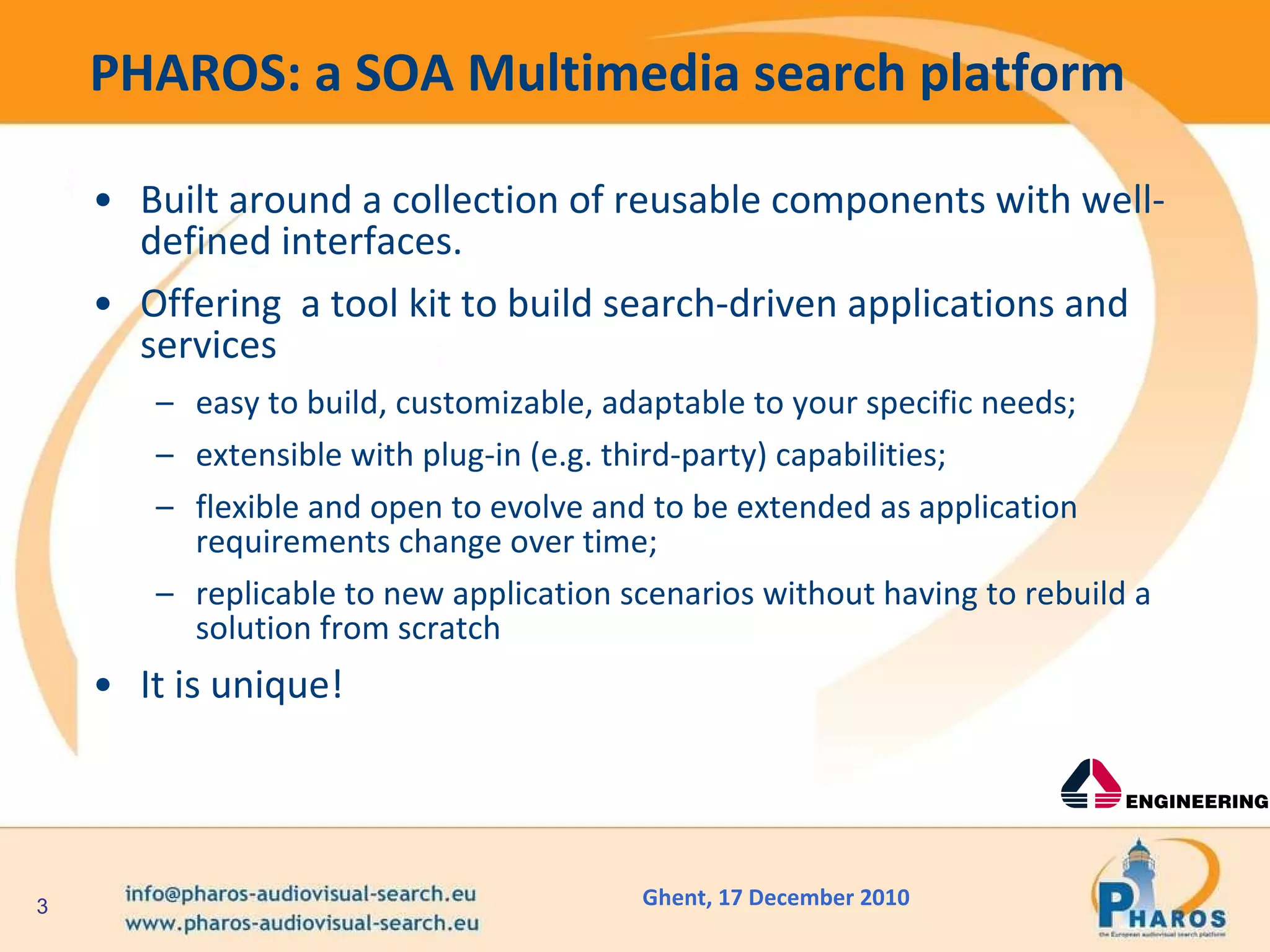 PHAROS: a SOA Multimedia search platform Built around a collection of reusable components with well-defined interfaces.  Offering  a tool kit to build search-driven applications and services easy to build, customizable, adaptable to your specific needs; extensible with plug-in (e.g. third-party) capabilities; flexible and open to evolve and to be extended as application requirements change over time; replicable to new application scenarios without having to rebuild a solution from scratch It is unique! 