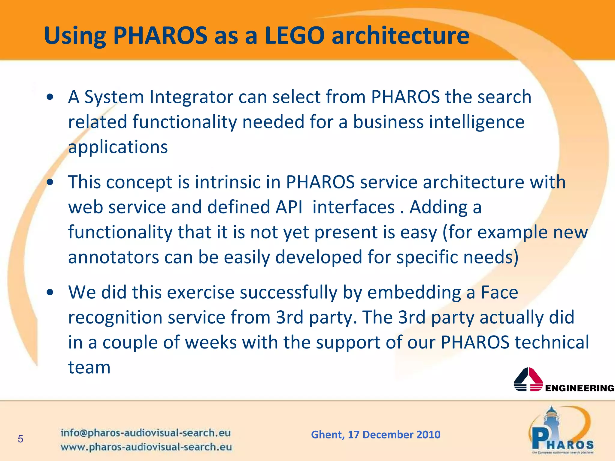 Using PHAROS as a LEGO architecture A System Integrator can select from PHAROS the search related functionality needed for a business intelligence applications  This concept is intrinsic in PHAROS service architecture with web service and defined API  interfaces . Adding a functionality that it is not yet present is easy (for example new annotators can be easily developed for specific needs) We did this exercise successfully by embedding a Face recognition service from 3rd party. The 3rd party actually did in a couple of weeks with the support of our PHAROS technical team 