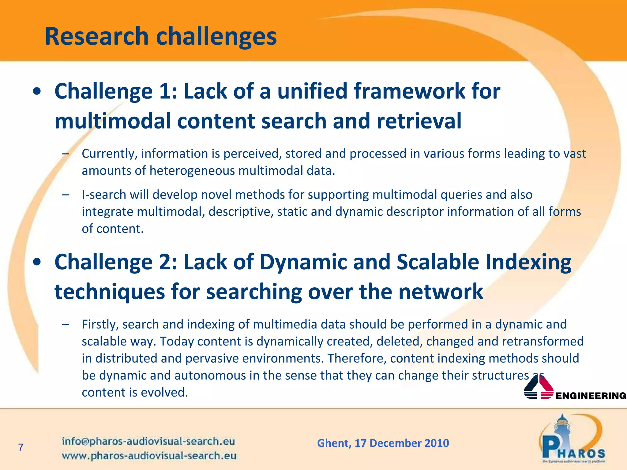 Research challenges Challenge 1: Lack of a unified framework for multimodal content search and retrieval Currently, information is perceived, stored and processed in various forms leading to vast amounts of heterogeneous multimodal data.   I-search will develop novel methods for supporting multimodal queries and also integrate multimodal, descriptive, static and dynamic descriptor information of all forms of content. Challenge 2: Lack of Dynamic and Scalable Indexing techniques for searching over the network Firstly, search and indexing of multimedia data should be performed in a dynamic and scalable way. Today content is dynamically created, deleted, changed and retransformed in distributed and pervasive environments. Therefore, content indexing methods should be dynamic and autonomous in the sense that they can change their structures as content is evolved.  