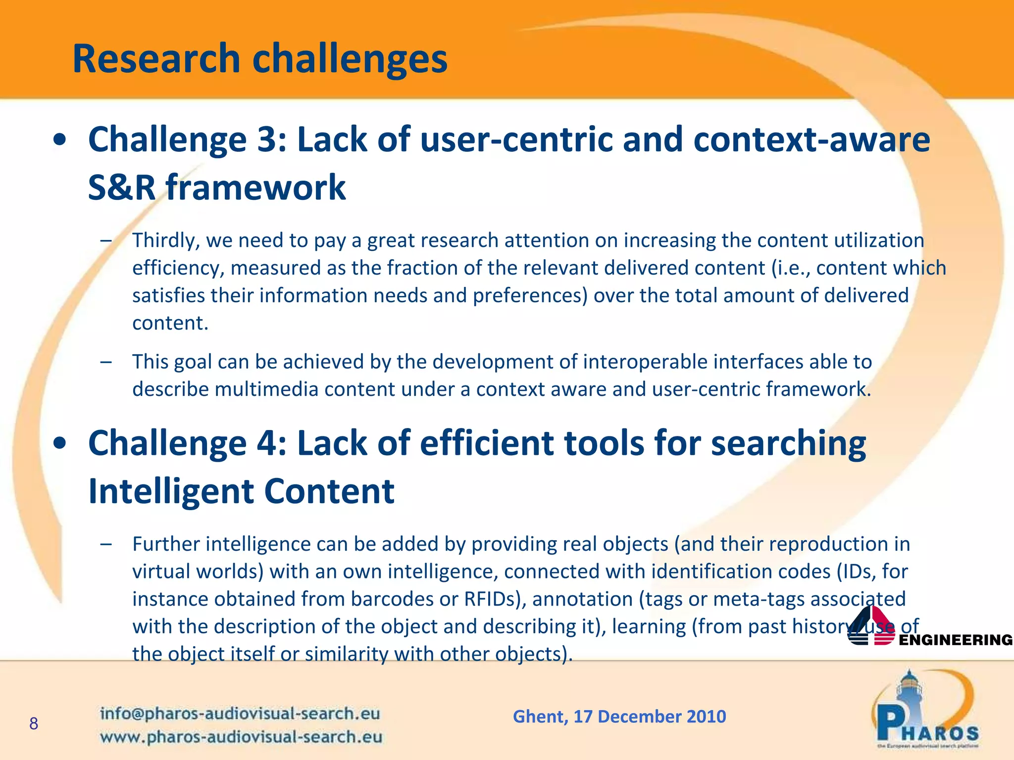 Research challenges Challenge 3: Lack of user-centric and context-aware S&R framework Thirdly, we need to pay a great research attention on increasing the content utilization efficiency, measured as the fraction of the relevant delivered content (i.e., content which satisfies their information needs and preferences) over the total amount of delivered content.  This goal can be achieved by the development of interoperable interfaces able to describe multimedia content under a context aware and user-centric framework.  Challenge 4: Lack of efficient tools for searching Intelligent Content Further intelligence can be added by providing real objects (and their reproduction in virtual worlds) with an own intelligence, connected with identification codes (IDs, for instance obtained from barcodes or RFIDs), annotation (tags or meta-tags associated with the description of the object and describing it), learning (from past history/use of the object itself or similarity with other objects).  