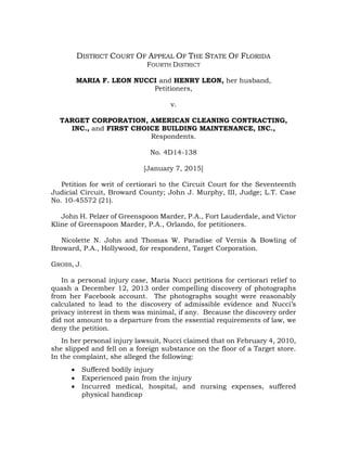 DISTRICT COURT OF APPEAL OF THE STATE OF FLORIDA
FOURTH DISTRICT
MARIA F. LEON NUCCI and HENRY LEON, her husband,
Petitioners,
v.
TARGET CORPORATION, AMERICAN CLEANING CONTRACTING,
INC., and FIRST CHOICE BUILDING MAINTENANCE, INC.,
Respondents.
No. 4D14-138
[January 7, 2015]
Petition for writ of certiorari to the Circuit Court for the Seventeenth
Judicial Circuit, Broward County; John J. Murphy, III, Judge; L.T. Case
No. 10-45572 (21).
John H. Pelzer of Greenspoon Marder, P.A., Fort Lauderdale, and Victor
Kline of Greenspoon Marder, P.A., Orlando, for petitioners.
Nicolette N. John and Thomas W. Paradise of Vernis & Bowling of
Broward, P.A., Hollywood, for respondent, Target Corporation.
GROSS, J.
In a personal injury case, Maria Nucci petitions for certiorari relief to
quash a December 12, 2013 order compelling discovery of photographs
from her Facebook account. The photographs sought were reasonably
calculated to lead to the discovery of admissible evidence and Nucci’s
privacy interest in them was minimal, if any. Because the discovery order
did not amount to a departure from the essential requirements of law, we
deny the petition.
In her personal injury lawsuit, Nucci claimed that on February 4, 2010,
she slipped and fell on a foreign substance on the floor of a Target store.
In the complaint, she alleged the following:
 Suffered bodily injury
 Experienced pain from the injury
 Incurred medical, hospital, and nursing expenses, suffered
physical handicap
 