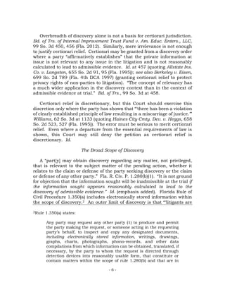 - 6 -
Overbreadth of discovery alone is not a basis for certiorari jurisdiction.
Bd. of Trs. of Internal Improvement Trust Fund v. Am. Educ. Enters., LLC,
99 So. 3d 450, 456 (Fla. 2012). Similarly, mere irrelevance is not enough
to justify certiorari relief. Certiorari may be granted from a discovery order
where a party “affirmatively establishes” that the private information at
issue is not relevant to any issue in the litigation and is not reasonably
calculated to lead to admissible evidence. Id. at 457 (quoting Allstate Ins.
Co. v. Langston, 655 So. 2d 91, 95 (Fla. 1995)); see also Berkeley v. Eisen,
699 So. 2d 789 (Fla. 4th DCA 1997) (granting certiorari relief to protect
privacy rights of non-parties to litigation). “The concept of relevancy has
a much wider application in the discovery context than in the context of
admissible evidence at trial.” Bd. of Trs., 99 So. 3d at 458.
Certiorari relief is discretionary, but this Court should exercise this
discretion only where the party has shown that “‘there has been a violation
of clearly established principle of law resulting in a miscarriage of justice.’”
Williams, 62 So. 3d at 1133 (quoting Haines City Cmty. Dev. v. Heggs, 658
So. 2d 523, 527 (Fla. 1995)). The error must be serious to merit certiorari
relief. Even where a departure from the essential requirements of law is
shown, this Court may still deny the petition as certiorari relief is
discretionary. Id.
The Broad Scope of Discovery
A “part[y] may obtain discovery regarding any matter, not privileged,
that is relevant to the subject matter of the pending action, whether it
relates to the claim or defense of the party seeking discovery or the claim
or defense of any other party.” Fla. R. Civ. P. 1.280(b)(1). “It is not ground
for objection that the information sought will be inadmissible at the trial if
the information sought appears reasonably calculated to lead to the
discovery of admissible evidence.” Id. (emphasis added). Florida Rule of
Civil Procedure 1.350(a) includes electronically stored information within
the scope of discovery.2 An outer limit of discovery is that “‘litigants are
2Rule 1.350(a) states:
Any party may request any other party (1) to produce and permit
the party making the request, or someone acting in the requesting
party’s behalf, to inspect and copy any designated documents,
including electronically stored information, writings, drawings,
graphs, charts, photographs, phono-records, and other data
compilations from which information can be obtained, translated, if
necessary, by the party to whom the request is directed through
detection devices into reasonably usable form, that constitute or
contain matters within the scope of rule 1.280(b) and that are in
 