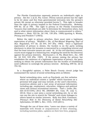 - 8 -
The Florida Constitution expressly protects an individual’s right to
privacy. See Art. I, § 23, Fla. Const. (“Every natural person has the right
to be let alone and free from governmental intrusion into the person’s
private life except as otherwise provided herein.”). This right is broader
than the right to privacy implied in the Federal Constitution. Berkeley,
699 So. 2d at 790. The right to privacy in the Florida Constitution
“ensures that individuals are able ‘to determine for themselves when, how
and to what extent information about them is communicated to others.’”
Shaktman v. State, 553 So. 2d 148, 150 (Fla. 1989) (quoting A. Westin,
Privacy and Freedom 7 (1967)).
Before the right to privacy attaches, there must exist a legitimate
expectation of privacy. Winfield v. Div. of Pari-Mutuel Wagering, Dep’t of
Bus. Regulation, 477 So. 2d 544, 547 (Fla. 1985). Once a legitimate
expectation of privacy is shown, the burden is on the party seeking
disclosure to show the invasion is warranted by a compelling interest and
that the least intrusive means are used. Id. In the civil discovery context,
courts must engage in a balancing test, weighing the need for the discovery
against the privacy interests. Rasmussen v. S. Fla. Blood Serv., Inc., 500
So. 2d 533, 535 (Fla. 1987). If the person raising the privacy bar
establishes the existence of a legitimate expectation of privacy, the party
seeking to obtain the private information has the burden of establishing
need sufficient to outweigh the privacy interest. Berkeley, 699 So. 2d at
791-92.
In a thoughtful opinion, a Palm Beach County circuit judge has
summarized the nature of social networking sites as follows:
Social networking sites, such as Facebook, are free websites
where an individual creates a “profile” which functions as a
personal web page and may include, at the user’s discretion,
numerous photos and a vast array of personal information
including age, employment, education, religious and political
views and various recreational interests. Trail v. Lesko, [No.
GD-10-017249,] 2012 WL 2864004 (Pa. Com. Pl. July 5,
2012). Once a user joins a social networking site, he or she
can use the site to search for “friends” and create linkages to
others based on similar interests. Kelly Ann Bub, Comment,
Privacy’s Role in the Discovery of Social Networking Site
Information, 64 SMU L. Rev. 1433, 1435 (2011).
Through the use of these sites, “users can share a variety of
materials with friends or acquaintances of their choosing,
including tasteless jokes, updates on their love lives, poignant
 