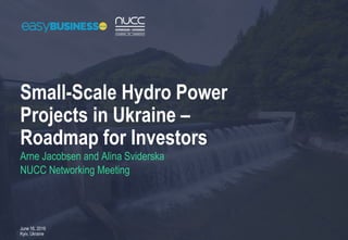 Small-Scale Hydro Power
Projects in Ukraine –
Roadmap for Investors
June 16, 2016
Kyiv, Ukraine
Arne Jacobsen and Alina Sviderska
NUCC Networking Meeting
 