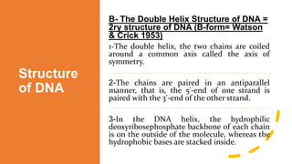 Structure
of DNA
B- The Double Helix Structure of DNA =
2ry structure of DNA (B-form= Watson
& Crick 1953)
1-The double helix, the two chains are coiled
around a common axis called the axis of
symmetry.
-
2 The chains are paired in an antiparallel
manner, that is, the 5'-end of one strand is
paired with the 3'-end of the other strand.
-
3 In the DNA helix, the hydrophilic
deoxyribosephosphate backbone of each chain
is on the outside of the molecule, whereas the
hydrophobic bases are stacked inside.
 
