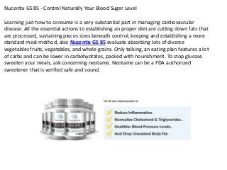 Nucentix GS 85 - Control Naturally Your Blood Suger Level
Learning just how to consume is a very substantial part in managing cardiovascular
disease. All the essential actions to establishing an proper diet are cutting down fats that
are processed, sustaining pieces sizes beneath control, keeping and establishing a more
standard meal method, also Nucentix GS 85 evaluate absorbing lots of diverse
vegetables fruits, vegetables, and whole grains. Only talking, an eating plan features a lot
of carbs and can be lower in carbohydrates, packed with nourishment. To stop glucose
sweeten your meals, ask concerning neotame. Neotame can be a FDA authorized
sweetener that is verified safe and sound.
 