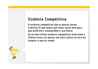 Essência Competitiva
A essência competitiva são as poucas coisas
(máximo 5) que temos que fazer muito bem para
que prefiram e recomendem a sua Marca
Se eu faço minha essência competitiva muito bem o
Cliente nunca vai pensar em outra marca na hora de
comprar o que eu vendo
 