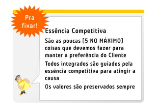 Pra
fixar!
         Essência Competitiva
         São as poucas [5 NO MÁXIMO]
         coisas que devemos fazer para
         manter a preferência do Cliente
         Todos integrados são guiados pela
         essência competitiva para atingir a
         causa
         Os valores são preservados sempre
 
