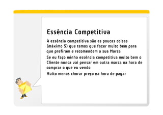 Essência Competitiva
A essência competitiva são as poucas coisas
(máximo 5) que temos que fazer muito bem para
que prefiram e recomendem a sua Marca
Se eu faço minha essência competitiva muito bem o
Cliente nunca vai pensar em outra marca na hora de
comprar o que eu vendo
Muito menos chorar preço na hora de pagar
 