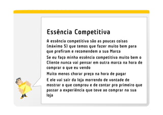 Essência Competitiva
A essência competitiva são as poucas coisas
(máximo 5) que temos que fazer muito bem para
que prefiram e recomendem a sua Marca
Se eu faço minha essência competitiva muito bem o
Cliente nunca vai pensar em outra marca na hora de
comprar o que eu vendo
Muito menos chorar preço na hora de pagar
E ele vai sair da loja morrendo de vontade de
mostrar o que comprou e de contar pro primeiro que
passar a experiência que teve ao comprar na sua
loja
 