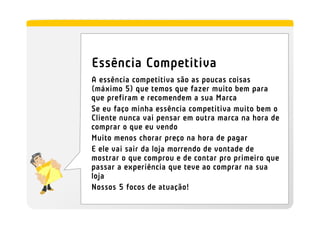 Essência Competitiva
A essência competitiva são as poucas coisas
(máximo 5) que temos que fazer muito bem para
que prefiram e recomendem a sua Marca
Se eu faço minha essência competitiva muito bem o
Cliente nunca vai pensar em outra marca na hora de
comprar o que eu vendo
Muito menos chorar preço na hora de pagar
E ele vai sair da loja morrendo de vontade de
mostrar o que comprou e de contar pro primeiro que
passar a experiência que teve ao comprar na sua
loja
Nossos 5 focos de atuação!
 