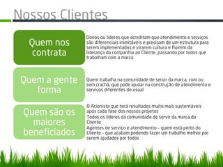 Nossos Clientes
                Donos ou líderes que acreditam que atendimento e serviços
  Quem nos      são diferenciais inimitáveis e precisam de um estrutura para
                serem implementados e virarem cultura e fluírem da
   contrata     liderança da companhia ao Cliente, passando por todos que
                trabalham com a marca




 Quem a gente   Quem trabalha na comunidade de servir da marca, com ou
                sem crachá, que pode ajudar na construção de atendimento e
    forma       serviços diferentes do usual


                O Acionista que terá resultados muito mais sustentáveis
 Quem são os    após cada fase dos nossos projetos
                Todos os líderes da comunidade de servir da marca do
   maiores      Cliente
                Agentes de serviço e atendimento – quem está perto do
 beneficiados   Cliente – que acabam podendo fazer um trabalho melhor por
                serem ajudados por todos
 