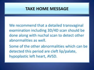 TAKE HOME MESSAGE
We recommend that a detailed transvaginal
examination including 3D/4D scan should be
done along with nuchal scan to detect other
abnormalities as well.
Some of the other abnormalities which can be
detected this period are cleft lip/palate,
hypoplastic left heart, AVSD.
 