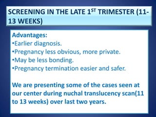 SCREENING IN THE LATE 1ST TRIMESTER (11-
13 WEEKS)
Advantages:
•Earlier diagnosis.
•Pregnancy less obvious, more private.
•May be less bonding.
•Pregnancy termination easier and safer.
We are presenting some of the cases seen at
our center during nuchal translucency scan(11
to 13 weeks) over last two years.
 