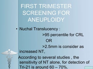 FIRST TRIMESTER
SCREENING FOR
ANEUPLOIDY
• Nuchal Translucency :
>95 percentile for CRL
OR
>2.5mm is consider as
increased NT,
According to several studies , the
sensitivity of NT alone, for detection of
Tri-21 is around 60 – 70%.
 