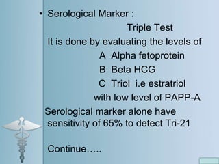 • Serological Marker :
Triple Test
It is done by evaluating the levels of
A Alpha fetoprotein
B Beta HCG
C Triol i.e estratriol
with low level of PAPP-A
Serological marker alone have
sensitivity of 65% to detect Tri-21
Continue…..
 