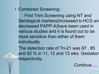 • Combined Screening :
First Trim.Screening using NT and
Serological markers(increased b-HCG and
decreased PAPP-A)have been used in
various studies and it is found out to be
more sensitive than either of them
individually
The detection rate of Tri-21 was 87 , 85
and 82 % in 11, 12 and 13 wks. Gestation
respectively.
Continue….
 