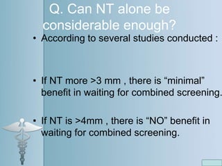 Q. Can NT alone be
considerable enough?
• According to several studies conducted :
• If NT more >3 mm , there is “minimal”
benefit in waiting for combined screening.
• If NT is >4mm , there is “NO” benefit in
waiting for combined screening.
 