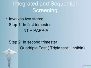 Integrated and Sequential
Screening
• Involves two steps:
Step 1: In first trimester
NT + PAPP-A
Step 2: In second trimester
Quadriple Test ( Triple test+ Inhibin)
 