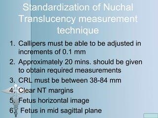 Standardization of Nuchal
Translucency measurement
technique
1. Callipers must be able to be adjusted in
increments of 0.1 mm
2. Approximately 20 mins. should be given
to obtain required measurements
3. CRL must be between 38-84 mm
4. Clear NT margins
5. Fetus horizontal image
6. Fetus in mid sagittal plane
 