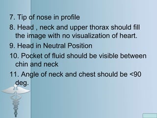 7. Tip of nose in profile
8. Head , neck and upper thorax should fill
the image with no visualization of heart.
9. Head in Neutral Position
10. Pocket of fluid should be visible between
chin and neck
11. Angle of neck and chest should be <90
deg.
 