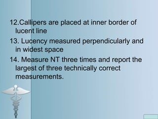12.Callipers are placed at inner border of
lucent line
13. Lucency measured perpendicularly and
in widest space
14. Measure NT three times and report the
largest of three technically correct
measurements.
 