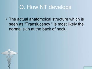 Q. How NT develops
• The actual anatomoical structure which is
seen as “Translucency “ is most likely the
normal skin at the back of neck.
 