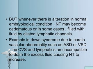 • BUT whenever there is alteration in normal
embryological condition , NT may become
oedematous or in some cases , filled with
fluid by dilated lymphatic channels.
• Example in down syndrome due to cardio
vascular abnormality such as ASD or VSD
, the CVS and lymphatics are incompatible
to drain the excess fluid causing NT to
increase.
 