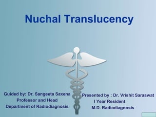 Nuchal Translucency
Guided by: Dr. Sangeeta Saxena
Professor and Head
Department of Radiodiagnosis
Presented by : Dr. Vrishit Saraswat
I Year Resident
M.D. Radiodiagnosis
 