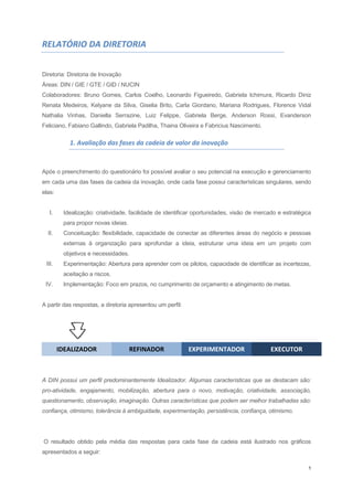 1
RELATÓRIO DA DIRETORIA
Diretoria: Diretoria de Inovação
Áreas: DIN / GIE / GTE / GID / NUCIN
Colaboradores: Bruno Gomes, Carlos Coelho, Leonardo Figueiredo, Gabriela Ichimura, Ricardo Diniz
Renata Medeiros, Kelyane da Silva, Giselia Brito, Carla Giordano, Mariana Rodrigues, Florence Vidal
Nathalia Vinhas, Daniella Serrazine, Luiz Felippe, Gabriela Berge, Anderson Rossi, Evanderson
Feliciano, Fabiano Gallindo, Gabriela Padilha, Thaina Oliveira e Fabricius Nascimento.
1. Avaliação das fases da cadeia de valor da inovação
Após o preenchimento do questionário foi possível avaliar o seu potencial na execução e gerenciamento
em cada uma das fases da cadeia da inovação, onde cada fase possui características singulares, sendo
elas:
I. Idealização: criatividade, facilidade de identificar oportunidades, visão de mercado e estratégica
para propor novas ideias.
II. Conceituação: flexibilidade, capacidade de conectar as diferentes áreas do negócio e pessoas
externas à organização para aprofundar a ideia, estruturar uma ideia em um projeto com
objetivos e necessidades.
III. Experimentação: Abertura para aprender com os pilotos, capacidade de identificar as incertezas,
aceitação a riscos.
IV. Implementação: Foco em prazos, no cumprimento de orçamento e atingimento de metas.
A partir das respostas, a diretoria apresentou um perfil:
IDEALIZADOR REFINADOR EXPERIMENTADOR EXECUTOR
A DIN possui um perfil predominantemente Idealizador. Algumas características que se destacam são:
pro-atividade, engajamento, mobilização, abertura para o novo, motivação, criatividade, associação,
questionamento, observação, imaginação. Outras características que podem ser melhor trabalhadas são:
confiança, otimismo, tolerância à ambiguidade, experimentação, persistência, confiança, otimismo.
O resultado obtido pela média das respostas para cada fase da cadeia está ilustrado nos gráficos
apresentados a seguir:
 
