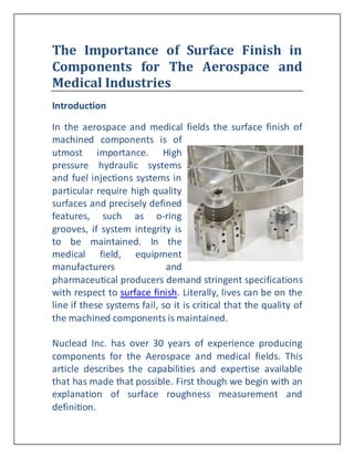 The Importance of Surface Finish in
Components for The Aerospace and
Medical Industries
Introduction

In the aerospace and medical fields the surface finish of
machined components is of
utmost importance. High
pressure hydraulic systems
and fuel injections systems in
particular require high quality
surfaces and precisely defined
features, such as o-ring
grooves, if system integrity is
to be maintained. In the
medical field, equipment
manufacturers                and
pharmaceutical producers demand stringent specifications
with respect to surface finish. Literally, lives can be on the
line if these systems fail, so it is critical that the quality of
the machined components is maintained.

Nuclead Inc. has over 30 years of experience producing
components for the Aerospace and medical fields. This
article describes the capabilities and expertise available
that has made that possible. First though we begin with an
explanation of surface roughness measurement and
definition.
 
