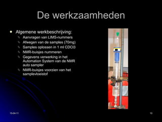 De werkzaamheden Algemene werkbeschrijving: Aanvragen van LIMS-nummers Afwegen van de samples (70mg) Samples oplossen in 1 ml CDCl3 NMR-buisjes nummeren Gegevens verwerking in het Automation System van de NMR auto sampler NMR-buisjes voorzien van het samplevloeistof 