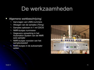 De werkzaamheden Algemene werkbeschrijving : Aanvragen van LIMS-nummers Afwegen van de samples (70mg) Samples oplossen in 1 ml CDCl3 NMR-buisjes nummeren Gegevens verwerking in het Automation System van de NMR auto sampler NMR-buisjes voorzien van het samplevloeistof NMR-buisjes in de autosampler zetten 