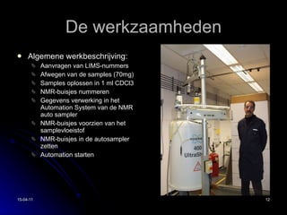De werkzaamheden Algemene werkbeschrijving: Aanvragen van LIMS-nummers Afwegen van de samples (70mg) Samples oplossen in 1 ml CDCl3 NMR-buisjes nummeren Gegevens verwerking in het Automation System van de NMR auto sampler NMR-buisjes voorzien van het samplevloeistof NMR-buisjes in de autosampler zetten Automation starten 