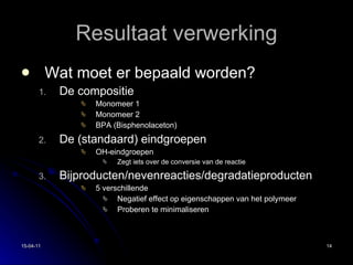 Resultaat verwerking Wat moet er bepaald worden? De compositie Monomeer 1 Monomeer 2 BPA (Bisphenolaceton) De (standaard) eindgroepen OH-eindgroepen Zegt iets over de conversie van de reactie Bijproducten/nevenreacties/degradatieproducten 5 verschillende Negatief effect op eigenschappen van het polymeer Proberen te minimaliseren 