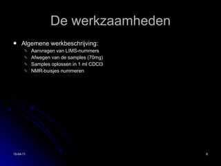 De werkzaamheden Algemene werkbeschrijving: Aanvragen van LIMS-nummers Afwegen van de samples (70mg) Samples oplossen in 1 ml CDCl3 NMR-buisjes nummeren 