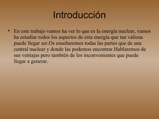 Introducción En este trabajo vamos ha ver lo que es la energía nuclear, vamos ha estudiar todos los aspectos de esta energía que tan valiosa puede llegar ser.Os enseñaremos todas las partes que de una central nuclear y donde las podemos encontrar.Hablaremos de sus ventajas pero también de los inconvenientes que puede llegar a generar.  