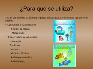 ¿Para qué se utiliza? Hoy en día este tipo de energía se puede utilizar para diversos usos yen diversos ambitos: Agricultura Y Alimentación  Control de Plagas.  Mutaciones.  Conservación de Alimentos  Hidrología  Medicina  Vacunas  Medicina Nuclear  Radioinmunoanalisis  Radiofarmaco 