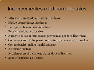 Inconvenientes medioambientales Almacenamiento de residuos radiactivos Riesgo de accidentes nucleares  Transporte de residuos radiactivos  Recalentamiento de los ríos  Aumento de las enfermedades provocadas por la radiactividad Contaminación de las personas que trabajan con energía nuclear Contaminación radiactiva del entorno  Accidente nuclear  Accidentes en el transporte de residuos radiactivos Recalentamiento de los ríos  