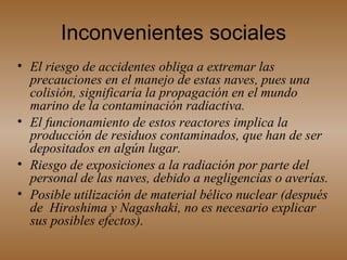 Inconvenientes sociales El riesgo de accidentes obliga a extremar las precauciones en el manejo de estas naves, pues una colisión, significaría la propagación en el mundo marino de la contaminación radiactiva.  El funcionamiento de estos reactores implica la producción de residuos contaminados, que han de ser depositados en algún lugar. Riesgo de exposiciones a la radiación por parte del personal de las naves, debido a negligencias o averías.  Posible utilización de material bélico nuclear (después de  Hiroshima y Nagashaki, no es necesario explicar sus posibles efectos).   